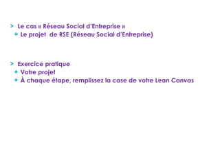Le cas « Réseau Social d’Entreprise »
Le projet de RSE (Réseau Social d’Entreprise)
Exercice pratique
Votre projet
À chaque étape, remplissez la case de votre Lean Canvas
 