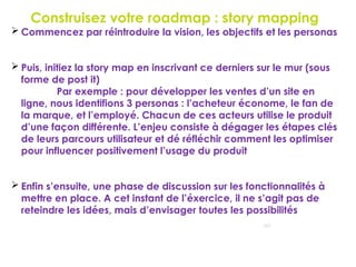 Construisez votre roadmap : story mapping
117
 Commencez par réintroduire la vision, les objectifs et les personas
 Puis, initiez la story map en inscrivant ce derniers sur le mur (sous
forme de post it)
Par exemple : pour développer les ventes d’un site en
ligne, nous identifions 3 personas : l’acheteur économe, le fan de
la marque, et l’employé. Chacun de ces acteurs utilise le produit
d’une façon différente. L’enjeu consiste à dégager les étapes clés
de leurs parcours utilisateur et dé réfléchir comment les optimiser
pour influencer positivement l’usage du produit
 Enfin s’ensuite, une phase de discussion sur les fonctionnalités à
mettre en place. A cet instant de l’éxercice, il ne s’agit pas de
reteindre les idées, mais d’envisager toutes les possibilités
 