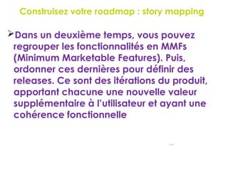 Construisez votre roadmap : story mapping
118
Dans un deuxième temps, vous pouvez
regrouper les fonctionnalités en MMFs
(Minimum Marketable Features). Puis,
ordonner ces dernières pour définir des
releases. Ce sont des itérations du produit,
apportant chacune une nouvelle valeur
supplémentaire à l’utilisateur et ayant une
cohérence fonctionnelle
 