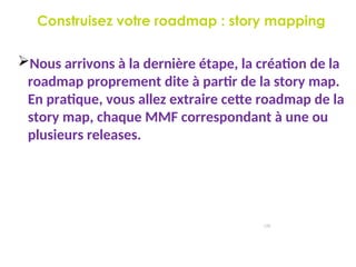 Construisez votre roadmap : story mapping
120
Nous arrivons à la dernière étape, la création de la
roadmap proprement dite à partir de la story map.
En pratique, vous allez extraire cette roadmap de la
story map, chaque MMF correspondant à une ou
plusieurs releases.
 