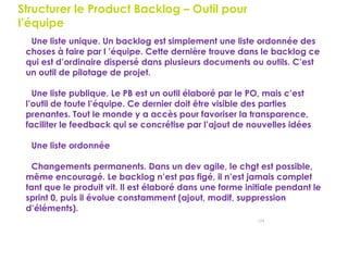 124
Structurer le Product Backlog – Outil pour
l’équipe
Une liste unique. Un backlog est simplement une liste ordonnée des
choses à faire par l ’équipe. Cette dernière trouve dans le backlog ce
qui est d’ordinaire dispersé dans plusieurs documents ou outils. C’est
un outil de pilotage de projet.
Une liste publique. Le PB est un outil élaboré par le PO, mais c’est
l’outil de toute l’équipe. Ce dernier doit être visible des parties
prenantes. Tout le monde y a accès pour favoriser la transparence,
faciliter le feedback qui se concrétise par l’ajout de nouvelles idées
Une liste ordonnée
Changements permanents. Dans un dev agile, le chgt est possible,
même encouragé. Le backlog n’est pas figé, il n’est jamais complet
tant que le produit vit. Il est élaboré dans une forme initiale pendant le
sprint 0, puis il évolue constamment (ajout, modif, suppression
d’éléments).
 