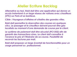 Atelier Ecriture Backlog
132
Alternative au taxi, Raid doit être une application qui donne un
accès instantané à un large réseau de voitures avec chauffeurs
(VTC) sur Paris et sa banlieue.
Cible : Voyageurs d’affaires et citadins des grandes villes.
Raid doit permettre la réservation des courses en quelques
clics. Le passager et le chauffeur doivent pouvoir être géo
localisés au moment d’une demande de course par le client.
Le système de paiement doit être sécurisé (PCI DSS) afin de
garantir des transactions sûres. Le client doit connaître à
l’avance le prix et l’itinéraire de sa course. Possibilité de
recevoir les factures par mail.
Raid doit proposer un large éventail de fonctionnalités pour un
usage personnel ou professionnel.
.
 