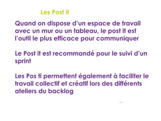 145
Outils agiles – Les Post it
 Quand on dispose d’un espace de travail
avec un mur ou un tableau, le post it est
l’outil le plus efficace pour communiquer
 Le Post it est recommandé pour le suivi d’un
sprint
 Les Pos ti permettent également à faciliter le
travail collectif et créatif lors des différents
ateliers du backlog
 