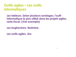 146
Outils agiles – Les outils
informatiques
 Les tableurs. Selon plusieurs sondages, l’outil
informatique le plus utilisé dans les projets agiles,
reste Excel. (Voir exemple)
 Les bugtrackers. Redmine.
 Les outils agiles. Jira
 