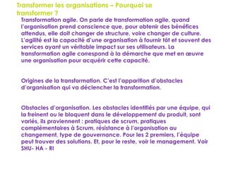 148
Transformer les organisations – Pourquoi se
transformer ?
 Transformation agile. On parle de transformation agile, quand
l’organisation prend conscience que, pour obtenir des bénéfices
attendus, elle doit changer de structure, voire changer de culture.
L’agilité est la capacité d’une organisation à fournir tôt et souvent des
services ayant un véritable impact sur ses utilisateurs. La
transformation agile correspond à la démarche que met en œuvre
une organisation pour acquérir cette capacité.
 Origines de la transformation. C’est l’apparition d’obstacles
d’organisation qui va déclencher la transformation.
 Obstacles d’organisation. Les obstacles identifiés par une équipe, qui
la freinent ou le bloquent dans le développement du produit, sont
variés, ils proviennent : pratiques de scrum, pratiques
complémentaires à Scrum, résistance à l’organisation au
changement, type de gouvernance. Pour les 2 premiers, l’équipe
peut trouver des solutions. Et, pour le reste, voir le management. Voir
SHU- HA - RI
 