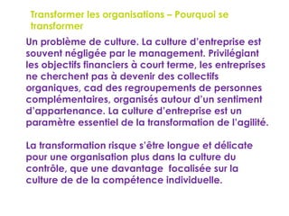 149
Transformer les organisations – Pourquoi se
transformer ?
 Un problème de culture. La culture d’entreprise est
souvent négligée par le management. Privilégiant
les objectifs financiers à court terme, les entreprises
ne cherchent pas à devenir des collectifs
organiques, cad des regroupements de personnes
complémentaires, organisés autour d’un sentiment
d’appartenance. La culture d’entreprise est un
paramètre essentiel de la transformation de l’agilité.
 La transformation risque s’être longue et délicate
pour une organisation plus dans la culture du
contrôle, que une davantage focalisée sur la
culture de de la compétence individuelle.
 