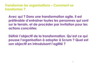 150
Transformer les organisations – Comment se
transformer ?
 Avec qui ? Dans une transformation agile, il est
préférable d’entraîner toutes les personnes qui sont
sur le terrain, et de procéder par invitation pour les
actions concrètes
 Définir l’objectif de la transformation. Qu’est ce qui
pousse l’organisation à adopter à Scrum ? Quel est
son objectif en introduisant l’agilité ?
 