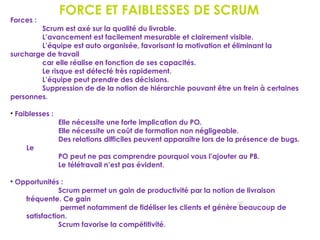 FORCE ET FAIBLESSES DE SCRUM
152
Forces :
Scrum est axé sur la qualité du livrable.
L’avancement est facilement mesurable et clairement visible.
L’équipe est auto organisée, favorisant la motivation et éliminant la
surcharge de travail
car elle réalise en fonction de ses capacités.
Le risque est détecté très rapidement.
L’équipe peut prendre des décisions.
Suppression de de la notion de hiérarchie pouvant être un frein à certaines
personnes.
• Faiblesses :
Elle nécessite une forte implication du PO.
Elle nécessite un coût de formation non négligeable.
Des relations difficiles peuvent apparaître lors de la présence de bugs.
Le
PO peut ne pas comprendre pourquoi vous l’ajouter au PB.
Le télétravail n’est pas évident.
• Opportunités :
Scrum permet un gain de productivité par la notion de livraison
fréquente. Ce gain
permet notamment de fidéliser les clients et génère beaucoup de
satisfaction.
Scrum favorise la compétitivité.
 