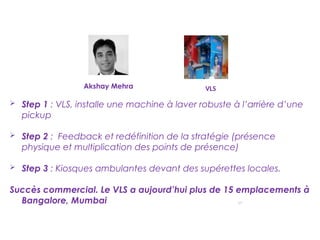 17
VLS
 Step 1 : VLS, installe une machine à laver robuste à l’arrière d’une
pickup
 Step 2 : Feedback et redéfinition de la stratégie (présence
physique et multiplication des points de présence)
 Step 3 : Kiosques ambulantes devant des supérettes locales.
Succès commercial. Le VLS a aujourd’hui plus de 15 emplacements à
Bangalore, Mumbai et Mysore.
Akshay Mehra
 