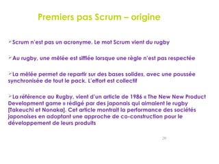 Premiers pas Scrum – origine
Scrum n’est pas un acronyme. Le mot Scrum vient du rugby
Au rugby, une mêlée est sifflée lorsque une règle n’est pas respectée
La mêlée permet de repartir sur des bases solides, avec une poussée
synchronisée de tout le pack. L’effort est collectif
La référence au Rugby, vient d’un article de 1986 « The New New Product
Development game » rédigé par des japonais qui aimaient le rugby
[Takeuchi et Nonaka]. Cet article montrait la performance des sociétés
japonaises en adoptant une approche de co-construction pour le
développement de leurs produits
20
 