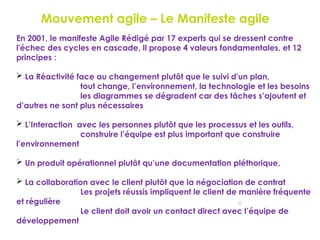 22
Le Mouvement agile – Le Manifeste agile
En 2001, le manifeste Agile Rédigé par 17 experts qui se dressent contre
l'échec des cycles en cascade, Il propose 4 valeurs fondamentales, et 12
principes :
 La Réactivité face au changement plutôt que le suivi d'un plan,
tout change, l’environnement, la technologie et les besoins
les diagrammes se dégradent car des tâches s’ajoutent et
d’autres ne sont plus nécessaires
 L’Interaction avec les personnes plutôt que les processus et les outils,
construire l’équipe est plus important que construire
l’environnement
 Un produit opérationnel plutôt qu’une documentation pléthorique,
 La collaboration avec le client plutôt que la négociation de contrat
Les projets réussis impliquent le client de manière fréquente
et régulière
Le client doit avoir un contact direct avec l’équipe de
développement
 