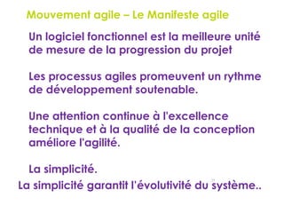 25
Le Mouvement agile – Le Manifeste agile
 Un logiciel fonctionnel est la meilleure unité
de mesure de la progression du projet
 Les processus agiles promeuvent un rythme
de développement soutenable.
 Une attention continue à l'excellence
technique et à la qualité de la conception
améliore l'agilité.
 La simplicité.
La simplicité garantit l’évolutivité du système..
 