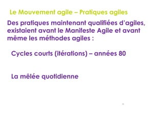 26
Le Mouvement agile – Pratiques agiles
Des pratiques maintenant qualifiées d’agiles,
existaient avant le Manifeste Agile et avant
même les méthodes agiles :
Cycles courts (itérations) – années 80
La mêlée quotidienne
 