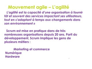 27
Le Mouvement agile – L’agilité
« L’agilité est la capacité d’une organisation à fournir
tôt et souvent des services impactant ses utilisateurs,
tout en s’adaptant à temps aux changements dans
son environnement »
Scrum est mise en pratique dans de très
nombreuses organisations depuis 20 ans. Parti du
développement, Scrum implique les gens de
plusieurs métiers :
Marketing et commerce
•Numérique
•Hardware
 