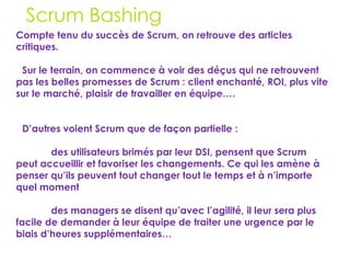30
Scrum Bashing
Compte tenu du succès de Scrum, on retrouve des articles
critiques.
Sur le terrain, on commence à voir des déçus qui ne retrouvent
pas les belles promesses de Scrum : client enchanté, ROI, plus vite
sur le marché, plaisir de travailler en équipe….
D’autres voient Scrum que de façon partielle :
des utilisateurs brimés par leur DSI, pensent que Scrum
peut accueillir et favoriser les changements. Ce qui les amène à
penser qu’ils peuvent tout changer tout le temps et à n’importe
quel moment
des managers se disent qu’avec l’agilité, il leur sera plus
facile de demander à leur équipe de traiter une urgence par le
biais d’heures supplémentaires…
 