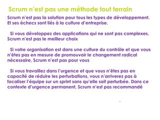 31
Scrum n’est pas une méthode tout terrain
Scrum n’est pas la solution pour tous les types de développement.
Et ses échecs sont liés à la culture d’entreprise.
Si vous développez des applications qui ne sont pas complexes.
Scrum n’est pas le meilleur choix
Si votre organisation est dans une culture du contrôle et que vous
n’êtes pas en mesure de promouvoir le changement radical
nécessaire, Scrum n’est pas pour vous
Si vous travaillez dans l’urgence et que vous n’êtes pas en
capacité de réduire les perturbations, vous n’arriverez pas à
focaliser l’équipe sur un sprint sans qu’elle soit perturbée. Dans ce
contexte d’urgence permanent, Scrum n’est pas recommandé
 