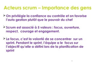 Acteurs scrum – Importance des gens
46
On privilégie la confiance au contrôle et on favorise
l’auto gestion plutôt que le pouvoir du chef
Scrum est associé à 5 valeurs : focus, ouverture,
respect, courage et engagement.
Le focus, c’est la volonté de se concentrer sur un
sprint. Pendant le sprint, l’équipe a le focus sur
l’objectif qu’elle a défini lors de la planification de
sprint
 