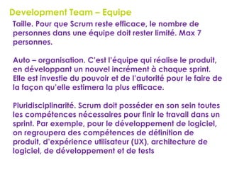 49
Development Team – Equipe
 Taille. Pour que Scrum reste efficace, le nombre de
personnes dans une équipe doit rester limité. Max 7
personnes.
 Auto – organisation. C’est l’équipe qui réalise le produit,
en développant un nouvel incrément à chaque sprint.
Elle est investie du pouvoir et de l’autorité pour le faire de
la façon qu’elle estimera la plus efficace.
 Pluridisciplinarité. Scrum doit posséder en son sein toutes
les compétences nécessaires pour finir le travail dans un
sprint. Par exemple, pour le développement de logiciel,
on regroupera des compétences de définition de
produit, d’expérience utilisateur (UX), architecture de
logiciel, de développement et de tests
 