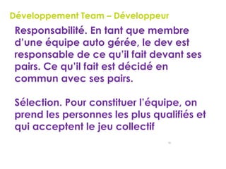 50
Développement Team – Développeur
 Responsabilité. En tant que membre
d’une équipe auto gérée, le dev est
responsable de ce qu’il fait devant ses
pairs. Ce qu’il fait est décidé en
commun avec ses pairs.
 Sélection. Pour constituer l’équipe, on
prend les personnes les plus qualifiés et
qui acceptent le jeu collectif
 