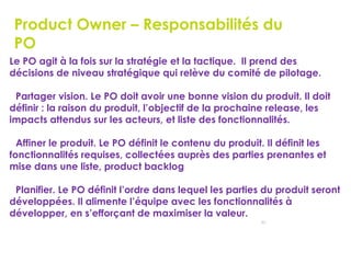 53
Product Owner – Responsabilités du
PO
Le PO agit à la fois sur la stratégie et la tactique. Il prend des
décisions de niveau stratégique qui relève du comité de pilotage.
Partager vision. Le PO doit avoir une bonne vision du produit. Il doit
définir : la raison du produit, l’objectif de la prochaine release, les
impacts attendus sur les acteurs, et liste des fonctionnalités.
Affiner le produit. Le PO définit le contenu du produit. Il définit les
fonctionnalités requises, collectées auprès des parties prenantes et
mise dans une liste, product backlog
Planifier. Le PO définit l’ordre dans lequel les parties du produit seront
développées. Il alimente l’équipe avec les fonctionnalités à
développer, en s’efforçant de maximiser la valeur.
 