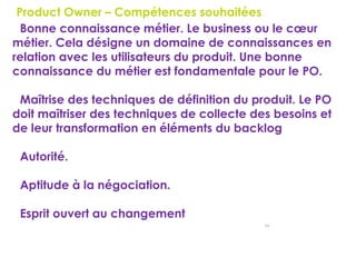 54
Product Owner – Compétences souhaitées
Bonne connaissance métier. Le business ou le cœur
métier. Cela désigne un domaine de connaissances en
relation avec les utilisateurs du produit. Une bonne
connaissance du métier est fondamentale pour le PO.
Maîtrise des techniques de définition du produit. Le PO
doit maîtriser des techniques de collecte des besoins et
de leur transformation en éléments du backlog
Autorité.
Aptitude à la négociation.
Esprit ouvert au changement
 