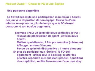 55
Product Owner – Choisir le PO d’une équipe
Une personne disponible
Le travail nécessite une participation d’au moins 3 heures
par jour à la disposition de son équipe. Plus la fin d’une
release se rapproche, plus le temps que le PO devrait
consacrer à son équipe augmente.
Exemple : Pour un sprint de deux semaines, le PO :
 réunion de planification de sprint : environ deux
heures
 Mêlées quotidiennes, 2 fois par semaine (minimum)
 Affinage : environ 3 heures
 Revue de sprint et rétrospective : 1 heure chacune
En plus de participer aux réunions, le PO doit
également : affiner seul le backlog, ajuster les
priorités, répondre aux questions produit, conditions
d’acceptation, vérifier terminaison d’une user story
 