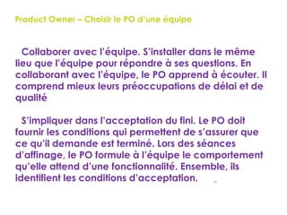 56
Product Owner – Choisir le PO d’une équipe
Collaborer avec l’équipe. S’installer dans le même
lieu que l’équipe pour répondre à ses questions. En
collaborant avec l’équipe, le PO apprend à écouter. Il
comprend mieux leurs préoccupations de délai et de
qualité
S’impliquer dans l’acceptation du fini. Le PO doit
fournir les conditions qui permettent de s’assurer que
ce qu’il demande est terminé. Lors des séances
d’affinage, le PO formule à l’équipe le comportement
qu’elle attend d’une fonctionnalité. Ensemble, ils
identifient les conditions d’acceptation.
 