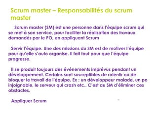 58
Scrum master – Responsabilités du scrum
master
Le Scrum master (SM) est une personne dans l’équipe scrum qui
se met à son service, pour faciliter la réalisation des travaux
demandés par le PO, en appliquant Scrum
Servir l’équipe. Une des missions du SM est de motiver l’équipe
pour qu’elle s’auto organise. Il fait tout pour que l’équipe
progresse.
Il se produit toujours des événements imprévus pendant un
développement. Certains sont susceptibles de ralentir ou de
bloquer le travail de l’équipe. Ex : un développeur malade, un po
injoignable, le serveur qui crash etc.. C’est au SM d’éliminer ces
obstacles.
Appliquer Scrum
 