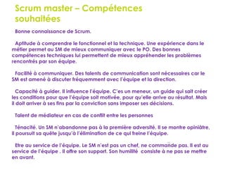 59
Scrum master – Compétences
souhaitées
Bonne connaissance de Scrum.
Aptitude à comprendre le fonctionnel et la technique. Une expérience dans le
métier permet au SM de mieux communiquer avec le PO. Des bonnes
compétences techniques lui permettent de mieux appréhender les problèmes
rencontrés par son équipe.
Facilité à communiquer. Des talents de communication sont nécessaires car le
SM est amené à discuter fréquemment avec l’équipe et la direction.
Capacité à guider. Il influence l’équipe. C’es un meneur, un guide qui sait créer
les conditions pour que l’équipe soit motivée, pour qu’elle arrive au résultat. Mais
il doit arriver à ses fins par la conviction sans imposer ses décisions.
Talent de médiateur en cas de conflit entre les personnes
Ténacité. Un SM n’abandonne pas à la première adversité. Il se montre opiniâtre,
il poursuit sa quête jusqu’à l’élimination de ce qui freine l’équipe.
Etre au service de l’équipe. Le SM n’est pas un chef, ne commande pas. Il est au
service de l’équipe . Il offre son support. Son humilité consiste à ne pas se mettre
en avant.
 