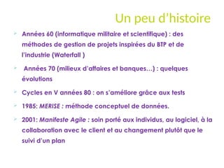 Un peu d’histoire
 Années 60 (informatique militaire et scientifique) : des
méthodes de gestion de projets inspirées du BTP et de
l’industrie (Waterfall )
 Années 70 (milieux d’affaires et banques…) : quelques
évolutions
 Cycles en V années 80 : on s’améliore grâce aux tests
 1985: MERISE : méthode conceptuel de données.
 2001: Manifeste Agile : soin porté aux individus, au logiciel, à la
collaboration avec le client et au changement plutôt que le
suivi d’un plan
 