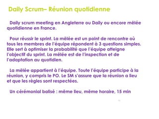 73
Daily Scrum– Réunion quotidienne
Daily scrum meeting en Angleterre ou Daily ou encore mêlée
quotidienne en France.
Pour réussir le sprint. La mêlée est un point de rencontre où
tous les membres de l’équipe répondent à 3 questions simples.
Elle sert à optimiser la probabilité que l’équipe atteigne
l’objectif du sprint. La mêlée est de l’inspection et de
l’adaptation au quotidien.
La mêlée appartient à l’équipe. Toute l’équipe participe à la
réunion, y compris le PO. Le SM s’assure que la réunion a lieu
et que les règles sont respectées.
Un cérémonial balisé : même lieu, même horaire, 15 min
 