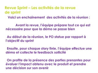 77
Revue Sprint – Les activités de la revue
de sprint
Voici un enchaînement des activités de la réunion :
 Avant la revue, l’équipe prépare tout ce qui est
nécessaire pour que la démo se passe bien
Au début de la réunion, le PO statue par rapport à
l’objectif du sprint
Ensuite, pour chaque story finie, l’équipe effectue une
démo et collecte le feedback sollicité
On profite de la présence des parties prenantes pour
évaluer l’impact obtenu avec le produit et prendre
une décision sur son avenir
 