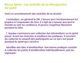 80
Revue Sprint – Les activités de la rétrospective
de sprint
Voici un enchaînement des activités de la réunion
L’animateur, en général le SM, s’assure que l’environnement est
propice à l’expression de tous. Il s’agit de s’assurer que tout le
monde se sent en confiance et pourra s’exprimer librement
pendant la rétro
L ’équipe commence par collecter des informations sur le sprint
passé. Avant de chercher à améliorer les pratiques, il convient
de collecter le ressenti des participants sur ce qui s’est passé
pendant le sprint qui s’achève
Identifier des ides d’amélioration. Une bonne pratique consiste
à collecter les points d’amélioration individuellement, puis les
regrouper.
 