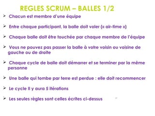 REGLES SCRUM – BALLES 1/2
89
 Chacun est membre d’une équipe
 Entre chaque participant, la balle doit voler (« air-time »)
 Chaque balle doit être touchée par chaque membre de l’équipe
 Vous ne pouvez pas passer la balle à votre voisin ou voisine de
gauche ou de droite
 Chaque cycle de balle doit démarrer et se terminer par la même
personne
 Une balle qui tombe par terre est perdue : elle doit recommencer
 Le cycle Il y aura 5 itérations
 Les seules règles sont celles écrites ci-dessus
 