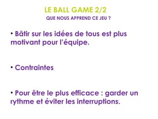 LE BALL GAME 2/2
92
QUE NOUS APPREND CE JEU ?
• Bâtir sur les idées de tous est plus
motivant pour l’équipe.
• Contraintes
• Pour être le plus efficace : garder un
rythme et éviter les interruptions.
 