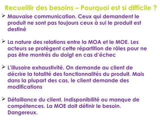 Recueillir des besoins – Pourquoi est si difficile ?
96
 Mauvaise communication. Ceux qui demandent le
produit ne sont pas toujours ceux à sui le produit est
destiné
 La nature des relations entre la MOA et le MOE. Les
acteurs se protègent cette répartition de rôles pour ne
pas être montrés du doigt en cas d’échec
 L’illusoire exhaustivité. On demande au client de
décrire la totalité des fonctionnalités du produit. Mais
dans la plupart des cas, le client demande des
modifications
 Défaillance du client. Indisponibilité ou manque de
compétences. La MOE doit définir le besoin.
Dangereux.
 