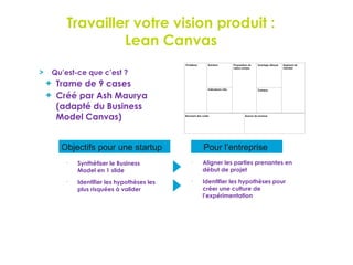 Travailler votre vision produit :
Lean Canvas
Qu’est-ce que c’est ?
Trame de 9 cases
Créé par Ash Maurya
(adapté du Business
Model Canvas)
Pour l’entreprise
Objectifs pour une startup
•
Synthétiser le Business
Model en 1 slide
•
Aligner les parties prenantes en
début de projet
•
Identifier les hypothèses les
plus risquées à valider
•
Identifier les hypothèses pour
créer une culture de
l’expérimentation
 