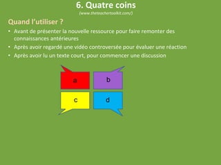 Quand l’utiliser ?
• Avant de présenter la nouvelle ressource pour faire remonter des
connaissances antérieures
• Après avoir regardé une vidéo controversée pour évaluer une réaction
• Après avoir lu un texte court, pour commencer une discussion
6. Quatre coins
(www.theteachertoolkit.com/)
a b
c d
 