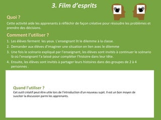 3. Film d’esprits
Quoi ?
Cette activité aide les apprenants à réfléchir de façon créative pour résoudre les problèmes et
prendre des décisions.
Comment l’utiliser ?
1. Les élèves ferment les yeux. L'enseignant lit le dilemme à la classe.
2. Demander aux élèves d’imaginer une situation en lien avec le dilemme
3. Une fois le scénario expliqué par l’enseignant, les élèves sont invités à continuer le scénario
là où l'enseignant l’a laissé pour compléter l'histoire dans leur tête.
4. Ensuite, les élèves sont invités à partager leurs histoires dans des groupes de 2 à 4
personnes .
Quand l’utiliser ?
Cet outil créatif peut être utile lors de l'introduction d'un nouveau sujet. Il est un bon moyen de
susciter la discussion parmi les apprenants.
 