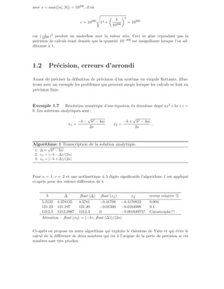 avec s = max{|a|, |b|} = 10200, d’où
c = 10200
s
12 +

b
10200
2
= 10200
car ( 1
10200 )2 produit un underflow avec la valeur zéro. Ceci ne gène cependant pas la
précision de calculs étant donnée que la quantité 10−400 est insignifiante lorsque l’on ad-
ditionne à 1.
1.2 Précision, erreurs d’arrondi
Avant de préciser la définition de précision d’un système en virgule flottante, illus-
trons avec un exemple les problèmes qui peuvent surgir lorsque les calculs se font en
précision finie.
Exemple 1.7 Résolution numérique d’une équation du deuxième degré ax2 +bx+c =
0. Les solutions analytiques sont :
x1 =
−b −
√
b2 − 4ac
2a
x2 =
−b +
√
b2 − 4ac
2a
.
Algorithme 1 Transcription de la solution analytique.
1: ∆ =
√
b2 − 4ac
2: x1 = (−b − ∆)/(2a)
3: x2 = (−b + ∆)/(2a)
Pour a = 1, c = 2 et une arithmétique à 5 digits significatifs l’algorithme 1 est appliqué
ci-après pour des valeurs différentes de b.
b ∆ float (∆) float (x2) x2 erreur relative %
5.2123 4.378135 4.3781 −0.41708 −0.4170822 0.004
121.23 121.197 121.20 −0.01500 −0.0164998 9.1
1212.3 1212.2967 1212.3 0 −0.001649757 Catastrophe ! !
Attention : float (x2) = (−b+ float (∆))/(2a)
Ci-après on propose un autre algorithme qui exploite le théorème de Viète et qui évite le
calcul de la différence de deux nombres qui est à l’origine de la perte de précision si ces
nombres sont très proches.
 
