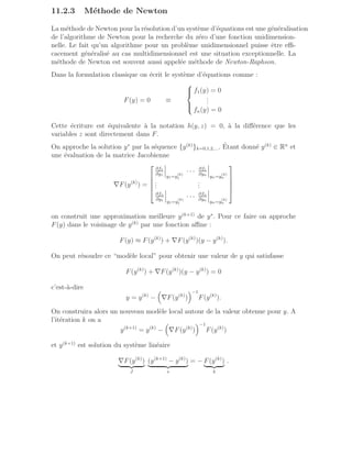 11.2.3 Méthode de Newton
La méthode de Newton pour la résolution d’un système d’équations est une généralisation
de l’algorithme de Newton pour la recherche du zéro d’une fonction unidimension-
nelle. Le fait qu’un algorithme pour un problème unidimensionnel puisse être effi-
cacement généralisé au cas multidimensionnel est une situation exceptionnelle. La
méthode de Newton est souvent aussi appelée méthode de Newton-Raphson.
Dans la formulation classique on écrit le système d’équations comme :
F(y) = 0 ≡





f1(y) = 0
.
.
.
fn(y) = 0
Cette écriture est équivalente à la notation h(y, z) = 0, à la différence que les
variables z sont directement dans F.
On approche la solution y∗
par la séquence {y(k)
}k=0,1,2,.... Étant donné y(k)
∈ Rn
et
une évaluation de la matrice Jacobienne
∇F(y(k)
) =





∂f1
∂y1
y1=y
(k)
1
· · · ∂f1
∂yn
yn=y
(k)
n
.
.
.
.
.
.
∂fn
∂y1
y1=y
(k)
1
· · · ∂fn
∂yn
yn=y
(k)
n





on construit une approximation meilleure y(k+1)
de y∗
. Pour ce faire on approche
F(y) dans le voisinage de y(k)
par une fonction affine :
F(y) ≈ F(y(k)
) + ∇F(y(k)
)(y − y(k)
).
On peut résoudre ce “modèle local” pour obtenir une valeur de y qui satisfasse
F(y(k)
) + ∇F(y(k)
)(y − y(k)
) = 0
c’est-à-dire
y = y(k)
−

∇F(y(k)
)
−1
F(y(k)
).
On construira alors un nouveau modèle local autour de la valeur obtenue pour y. A
l’itération k on a
y(k+1)
= y(k)
−

∇F(y(k)
)
−1
F(y(k)
)
et y(k+1)
est solution du système linéaire
∇F(y(k)
)
| {z }
J
(y(k+1)
− y(k)
)
| {z }
s
= − F(y(k)
)
| {z }
b
.
 