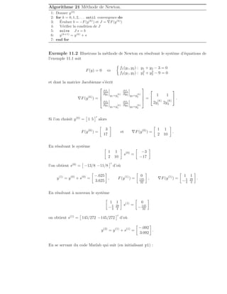 Algorithme 21 Méthode de Newton.
1: Donner y(0)
2: for k = 0, 1, 2, . . . until convergence do
3: Évaluer b = −F(y(k)
) et J = ∇F(y(k)
)
4: Vérifier la condition de J
5: solve J s = b
6: y(k+1)
= y(k)
+ s
7: end for
Exemple 11.2 Illustrons la méthode de Newton en résolvant le système d’équations de
l’exemple 11.1 soit
F(y) = 0 ⇔

f1(y1, y2) : y1 + y2 − 3 = 0
f2(y1, y2) : y2
1 + y2
2 − 9 = 0
et dont la matrice Jacobienne s’écrit
∇F(y(k)
) =




∂f1
∂y1 y1=y
(k)
1
∂f1
∂y2 y2=y
(k)
2
∂f2
∂y1 y1=y
(k)
1
∂f2
∂y2 y2=y
(k)
2



 =


1 1
2y
(k)
1 2y
(k)
2

 .
Si l’on choisit y(0) =

1 5
′
alors
F(y(0)
) =

3
17

et ∇F(y(0)
) =

1 1
2 10

.
En résolvant le système

1 1
2 10

s(0)
=

−3
−17

l’on obtient s(0) =

−13/8 −11/8
′
d’où
y(1)
= y(0)
+ s(0)
=

−.625
3.625

, F(y(1)
) =

0
145
32

, ∇F(y(1)
) =

1 1
−5
4
29
4

.
En résolvant à nouveau le système

1 1
−5
4
29
4

s(1)
=

0
−145
32

on obtient s(1) =

145/272 −145/272
′
d’où
y(2)
= y(1)
+ s(1)
=

−.092
3.092

.
En se servant du code Matlab qui suit (en initialisant y1) :
 