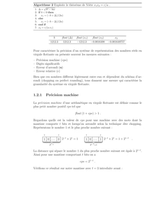 Algorithme 2 Exploite le théorème de Viète x1x2 = c/a .
1: ∆ =
√
b2 − 4ac
2: if b  0 then
3: x1 = (−b + ∆)/(2a)
4: else
5: x1 = (−b − ∆)/(2a)
6: end if
7: x2 = c/(a x1)
b float (∆) float (x1) float (x2) x2
1212.3 1212.3 −1212.3 −0.0016498 −0.001649757
Pour caractériser la précision d’un système de représentation des nombres réels en
virgule flottante on présente souvent les mesures suivantes :
– Précision machine (eps)
– Digits significatifs
– Erreur d’arrondi (u)
– Erreur relative (ǫ)
Bien que ces nombres diffèrent légèrement entre eux et dépendent du schéma d’ar-
rondi (chopping ou perfect rounding), tous donnent une mesure qui caractérise la
granularité du système en virgule flottante.
1.2.1 Précision machine
La précision machine d’une arithmétique en virgule flottante est définie comme le
plus petit nombre positif eps tel que
float (1 + eps)  1 .
Regardons quelle est la valeur de eps pour une machine avec des mots dont la
mantisse comporte t bits et lorsqu’on arrondit selon la technique dite chopping.
Représentons le nombre 1 et le plus proche nombre suivant :
1 t
1 0 · · · 0
| {z }
2t−1
2−t
× 21
= 1
1 t
1 0 · · · 1
| {z }
2t−1+1
2−t
× 21
= 1 + 21−t
.
La distance qui sépare le nombre 1 du plus proche nombre suivant est égale à 21−t
.
Ainsi pour une mantisse comportant t bits on a
eps = 21−t
.
Vérifions ce résultat sur notre mantisse avec t = 3 introduite avant :
 