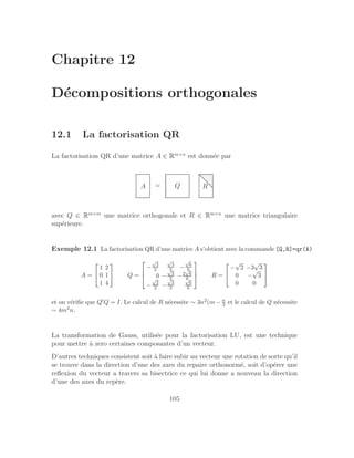 Chapitre 12
Décompositions orthogonales
12.1 La factorisation QR
La factorisation QR d’une matrice A ∈ Rm×n
est donnée par
A = Q R
.
.
.
.
.
.
.
.
.
.
.
.
.
.
.
.
.
.
.
.
.
.
.
.
.
.
.
.
.
.
.
.
.
.
.
.
.
.
.
.
.
.
.
.
.
.
.
.
.
.
.
.
.
.
.
.
.
.
.
.
.
.
.
.
.
.
.
.
.
.
.
.
.
.
.
.
.
.
.
.
.
.
.
.
.
...
.
.
.
.
.
.
.
.
.
.
.
.
.
.
.
.
.
.
.
.
.
.
.
.
.
.
.
.
.
.
.
.
.
.
.
.
.
.
.
.
.
.
.
.
.
.
.
.
.
.
.
.
.
.
.
.
.
.
.
.
.
avec Q ∈ Rm×m
une matrice orthogonale et R ∈ Rm×n
une matrice triangulaire
supérieure.
Exemple 12.1 La factorisation QR d’une matrice A s’obtient avec la commande [Q,R]=qr(A)
A =


1 2
0 1
1 4

 Q =



−
√
2
2
√
3
3 −
√
6
6
0 −
√
3
3 −2
√
6
6
−
√
2
2 −
√
3
3
√
6
6


 R =


−
√
2 −3
√
3
0 −
√
3
0 0


et on vérifie que Q′Q = I. Le calcul de R nécessite ∼ 3n2(m− n
3 et le calcul de Q nécessite
∼ 4m2n.
La transformation de Gauss, utilisée pour la factorisation LU, est une technique
pour mettre à zero certaines composantes d’un vecteur.
D’autres techniques consistent soit à faire subir au vecteur une rotation de sorte qu’il
se trouve dans la direction d’une des axes du repaire orthonormé, soit d’opérer une
reflexion du vecteur a travers sa bisectrice ce qui lui donne a nouveau la direction
d’une des axes du repère.
105
 