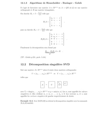12.1.3 Algorithme de Householder - Businger - Golub
Il s’agit de factoriser une matrice A ∈ Rm×n
en A = QR où Q est une matrice
orthogonale et R une matrice triangulaire.
On cherche H1 = I −
2v1v′
1
v′
1v1
telle que
H1A =





α1 × · · · ×
0 × · · · ×
.
.
.
.
.
.
.
.
.
0 × · · · ×





,
puis on cherche H2 = I −
2v2v′
2
v′
2v2
telle que
H2H1A =







α1 × × · · · ×
0 α2 × · · · ×
0 0 × · · · ×
0
.
.
.
.
.
.
.
.
.
.
.
.
0 0 × · · · ×







.
Finalement la decomposition sera donné par
Hn · · ·H2H1
| {z }
Q′
A = R .
(TP : Golub p.231, prob. 5.3.6)
12.2 Décomposition singulière SVD
Soit une matrice A ∈ Rm×n
alors il existe deux matrices orthogonales
U = [u1, . . . , um] ∈ Rm×m
et V = [v1, . . . , vn] ∈ Rn×n
telles que
A = U Σ
.
.
.
.
.
.
.
.
.
.
.
.
.
.
.
.
.
.
.
.
.
.
.
.
.
.
.
.
.
.
.
.
.
.
.
.
.
.
.
.
.
.
.
.
.
.
.
.
.
.
.
.
.
.
.
.
.
.
.
.
.
.
.
.
.
.
.
.
.
.
.
.
.
.
.
.
.
.
.
.
.
.
.
.
.
V ′
avec Σ = diag(σ1, . . . , σp) ∈ Rm×n
et p = min(m, n). Les σi sont appellés les valeurs
singulières et elles vérifient σ1 ≥ σ2 ≥ . . . ≥ σp ≥ 0. Les vecteurs ui et vi sont
appellés les vecteurs singuliers de gauche respectivement de droite.
Exemple 12.4 Avec MATLAB on obtient la décomposition singulière avec la commande
[U,S,V]=svd(A).
 