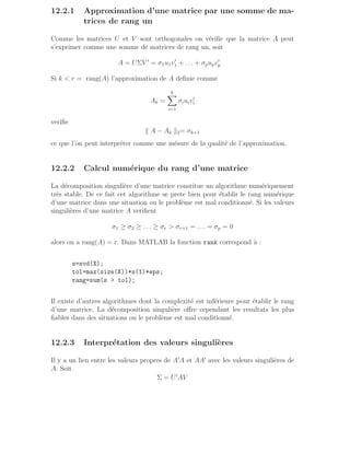 12.2.1 Approximation d’une matrice par une somme de ma-
trices de rang un
Comme les matrices U et V sont orthogonales on vérifie que la matrice A peut
s’exprimer comme une somme de matrices de rang un, soit
A = UΣV ′
= σ1u1v′
1 + . . . + σpupv′
p
Si k  r = rang(A) l’approximation de A definie comme
Ak =
k
X
i=1
σiuiv′
i
verifie
k A − Ak k2= σk+1
ce que l’on peut interpréter comme une mésure de la qualité de l’approximation.
12.2.2 Calcul numérique du rang d’une matrice
La décomposition singulière d’une matrice constitue un algorithme numériquement
très stable. De ce fait cet algorithme se prete bien pour établir le rang numérique
d’une matrice dans une situation ou le problème est mal conditionné. Si les valeurs
singulières d’une matrice A verifient
σ1 ≥ σ2 ≥ . . . ≥ σr  σr+1 = . . . = σp = 0
alors on a rang(A) = r. Dans MATLAB la fonction rank correspond à :
s=svd(X);
tol=max(size(X))*s(1)*eps;
rang=sum(s  tol);
Il existe d’autres algorithmes dont la complexité est inférieure pour établir le rang
d’une matrice. La décomposition singulière offre cependant les resultats les plus
fiables dans des situations ou le problème est mal conditionné.
12.2.3 Interprétation des valeurs singulières
Il y a un lien entre les valeurs propres de A′
A et AA′
avec les valeurs singulières de
A. Soit
Σ = U′
AV
 