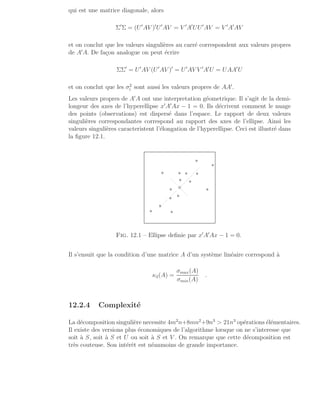 qui est une matrice diagonale, alors
Σ′
Σ = (U′
AV )′
U′
AV = V ′
A′
UU′
AV = V ′
A′
AV
et on conclut que les valeurs singulières au carré correspondent aux valeurs propres
de A′
A. De façon analogue on peut écrire
ΣΣ′
= U′
AV (U′
AV )′
= U′
AV V ′
A′
U = UAA′
U
et on conclut que les σ2
i sont aussi les valeurs propres de AA′
.
Les valeurs propres de A′
A ont une interpretation géometrique. Il s’agit de la demi-
longeur des axes de l’hyperellipse x′
A′
Ax − 1 = 0. Ils décrivent comment le nuage
des points (observations) est dispersé dans l’espace. Le rapport de deux valeurs
singulières correspondantes correspond au rapport des axes de l’ellipse. Ainsi les
valeurs singulières caracteristent l’élongation de l’hyperellipse. Ceci est illustré dans
la figure 12.1.
∗
∗
∗
∗
∗
∗
∗
∗
∗
∗
∗
∗
∗
∗
∗
◦
................
.
.
.
.
.
.
.
.
.
.
.
.
.
.
.
.
.
.
.
.
.
.
.
.
.
.
.
.
.
.
.
.
.
.
.
.
.
Fig. 12.1 – Ellipse definie par x′
A′
Ax − 1 = 0.
Il s’ensuit que la condition d’une matrice A d’un système linéaire correspond à
κ2(A) =
σmax(A)
σmin(A)
.
12.2.4 Complexité
La décomposition singulière necessite 4m2
n+8mn2
+9n3
 21n3
opérations élémentaires.
Il existe des versions plus économiques de l’algorithme lorsque on ne s’interesse que
soit à S, soit à S et U ou soit à S et V . On remarque que cette décomposition est
très couteuse. Son intérêt est néanmoins de grande importance.
 