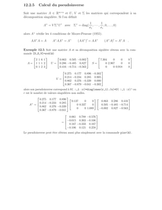 12.2.5 Calcul du pseudoinverse
Soit une matrice A ∈ Rm×n
et U, V et Σ les matrices qui correspondent à sa
décomposition singulière. Si l’on définit
A+
= V Σ+
U′
avec Σ+
= diag(
1
σ1
, · · · ,
1
σr
, 0, . . ., 0)
alors A+
vérifie les 4 conditions de Moore-Penrose (1955).
AA+
A = A A+
AA+
= A+
(AA+
)′
= AA+
(A+
A)′
= A+
A .
Exemple 12.5 Soit une matrice A et sa décomposition sigulière obtenu avec la com-
mande [U,S,V]=svd(A)
A =


2 1 6 1
1 1 1 2
0 1 2 3

 U =


0.863 0.505 −0.002
0.286 −0.485 0.827
0.416 −0.714 −0.563

 S =


7.304 0 0 0
0 2.967 0 0
0 0 0.918 0


V =




0.275 0.177 0.896 −0.302
0.214 −0.234 0.285 0.905
0.862 0.376 −0.339 0.000
0.367 −0.879 −0.041 −0.302




alors son pseudoinverse correspond à V( :,1 :r)*diag(ones(r,1)./s)*U( :,1 :r)’ ou
r est le nombre de valeurs singulières non nulles.
A+
=




0.275 0.177 0.896
0.214 −0.234 0.285
0.862 0.376 −0.339
0.367 −0.879 −0.041






0.137 0 0
0 0.337 0
0 0 1.089




0.863 0.286 0.416
0.505 −0.485 −0.714
−0.002 0.827 −0.563


=




0.061 0.788 −0.576
−0.015 0.303 −0.106
0.167 −0.333 0.167
−0.106 0.121 0.258




Le pseudoinverse peut être obtenu aussi plus simplement avec la commande pinv(A).
 