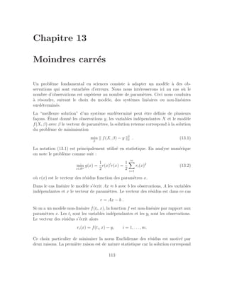 Chapitre 13
Moindres carrés
Un problème fondamental en sciences consiste à adapter un modèle à des ob-
servations qui sont entachées d’erreurs. Nous nous intéresserons ici au cas où le
nombre d’observations est supérieur au nombre de paramètres. Ceci nous conduira
à résoudre, suivant le choix du modèle, des systèmes linéaires ou non-linéaires
surdéterminés.
La “meilleure solution” d’un système surdéterminé peut être définie de plusieurs
façons. Étant donné les observations y, les variables indépendantes X et le modèle
f(X, β) avec β le vecteur de paramètres, la solution retenue correspond à la solution
du problème de minimisation
min
β
k f(X, β) − y k2
2 . (13.1)
La notation (13.1) est principalement utilisé en statistique. En analyse numérique
on note le problème comme suit :
min
x∈Rn
g(x) =
1
2
r(x)′
r(x) =
1
2
m
X
i=1
ri(x)2
(13.2)
où r(x) est le vecteur des résidus fonction des paramètres x.
Dans le cas linéaire le modèle s’écrit Ax ≈ b avec b les observations, A les variables
indépendantes et x le vecteur de paramètres. Le vecteur des résidus est dans ce cas
r = Ax − b .
Si on a un modèle non-linéaire f(ti, x), la fonction f est non-linéaire par rapport aux
paramètres x. Les ti sont les variables indépendantes et les yi sont les observations.
Le vecteur des résidus s’écrit alors
ri(x) = f(ti, x) − yi i = 1, . . . , m.
Ce choix particulier de minimiser la norm Euclidienne des résidus est motivé par
deux raisons. La première raison est de nature statistique car la solution correspond
113
 