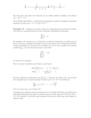.
.
.
.
.
.
.
.
.
.
.
.
.
.
.
.
.
.
.
.
.
.
.
.
.
.
.
.
.
.
.
.
.
.
.
.
.
.
.
.
.
.
.
.
.
.
.
.
.
.
.
.
.
.
.
.
.
.
.
.
.
.
.
.
.
.
.
.
.
.
.
.
.
.
.
.
.
.
.
.
.
.
.
.
.
.
.
.
.
.
.
.
.
.
.
.
.
.
.
.
.
.
.
.
.
.
.
.
.
.
.
.
.
.
.
.
.
.
.
.
.
.
.
.
.
.
.
.
.
.
.
.
.
.
.
.
.
.
.
.
.
.
.
.
.
.
.
.
.
.
.
.
.
.
.
.
.
.
.
.
.
.
.
.
.
.
.
.
.
.
.
.
.
.
.
.
.
.
.
.
.
.
.
.
.
.
.
.
.
.
.
.
.
.
.
.
.
.
.
.
.
.
.
.
.
.
.
.
.
.
.
.
.
.
.
.
.
.
.
.
.
.
.
.
.
.
.
.
.
.
.
.
.
.
.
.
.
.
.
.
.
.
.
.
.
.
.
.
.
.
.
.
.
.
.
.
.
.
.
.
.
.
.
.
.
.
.
.
.
.
.
.
.
.
.
.
.
.
.
.
.
.
.
.
.
.
.
.
.
.
.
.
.
.
.
.
.
.
.
.
.
.
.
.
.
.
.
.
.
.
.
.
.
.
.
.
.
.
.
.
.
.
.
.
.
.
.
.
.
.
.
.
.
.
.
.
.
.
.
.
.
.
.
.
.
.
.
.
.
.
.
.
.
.
.
.
.
.
.
.
.
.
.
.
.
.
.
.
.
.
.
.
.
.
.
.
.
.
.
.
.
.
.
.
.
.
.
.
.
.
.
.
.
.
.
.
.
.
.
.
.
.
.
.
.
.
.
.
.
.
.
.
.
.
.
.
.
.
.
.
.
.
.
.
.
.
.
.
.
.
.
.
.
.
.
.
.
.
.
.
.
.
.
.
.
.
.
.
.
.
.
.
.
.
.
.
.
.
.
.
.
.
.
.
.
.
.
.
.
.
.
.
.
.
.
.
.
.
.
.
.
.
.
.
.
.
.
.
.
.
.
.
.
.
.
.
.
.
.
.
.
.
.
.
.
.
.
.
.
.
.
.
.
.
.
.
.
.
.
.
.
.
.
.
.
.
.
.
.
.
.
.
.
.
.
.
.
.
.
.
.
.
.
.
.
.
.
.
.
.
.
.
.
.
.
.
.
.
.
.
.
.
.
.
.
.
.
.
.
.
.
.
.
.
.
.
.
.
.
.
.
.
.
.
.
.
.
.
.
.
.
.
.
.
.
.
.
.
.
.
.
.
.
.
.
.
.
.
.
.
.
.
.
.
.
.
.
.
.
.
.
.
.
.
.
.
.
.
.
.
.
.
.
.
.
.
.
.
.
.
.
.
.
.
.
.
.
.
.
.
.
.
.
.
.
.
.
.
.
.
.
.
.
.
.
.
7
16
5
8
6
8
7
8
5
4
←
− eps −
→
0
1
2 1
3
2
On voit aussi, que dans une situation où on utilise perfect rounding, l’on obtient
eps = 1
2
21−t
= 2−t
.
Avec Matlab, qui utilise t = 52 bits pour la mantisse et perfect rounding, la précision
machine est alors eps = 2−52
≈ 2.22 × 10−16
.
Exemple 1.8 Montrons, que dans certains cas, l’approximation que fournit le résultat
d’un calcul en virgule flottante peut être surprenant. Considérons l’expression
∞
X
k=1
1
k
= ∞.
En calculant cette somme avec un ordinateur on obtient évidemment un résultat qui est
fini. Ce qui peut cependant surprendre est que cette somme sera certainement inférieure
à 100. Le problème ne vient pas d’un underflow de 1/k ou d’un overflow de la somme
partielle
Pn
k=1 1/k mais du fait que pour n qui vérifie
1/n
n−1
X
k=1
1
k
 eps
la somme reste constante.
Pour le montrer considérons qu’il existe n pour lequel
float
 Pn−1
k=1
1
k + 1
n

=
Pn−1
k=1
1
k
float

1 + 1/n
Pn−1
k=1
1
k

= 1 .
On peut facilement expérimenter que
Pn−1
k=1
1
k  100 pour des valeurs de n qui peuvent
être envisagées pour le calcul pratique et comme eps ≈ 2 × 10−16 on établit que
1/n
100
= 2 × 10−16
→ n =
1014
2
d’où l’on trouve que n est d’ordre 1014.
Considérant un ordinateur dont la performance est de 1 Gflops (109 flops) et qu’il faut trois
opérations élémentaires par étape, la somme cessera de croı̂tre après (3×1014)/(2×109) =
1.5 × 105 secondes, c’est-à-dire après quelques 42 heures de calcul sans avoir dépassé la
valeur de 100.
 
